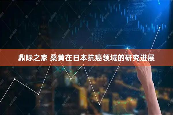 鼎际之家 桑黄在日本抗癌领域的研究进展