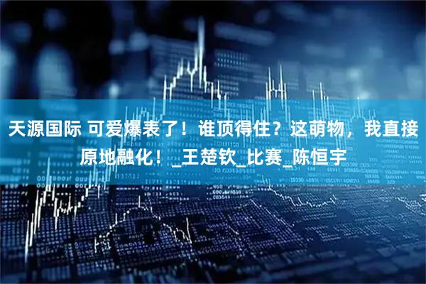 天源国际 可爱爆表了！谁顶得住？这萌物，我直接原地融化！_王楚钦_比赛_陈恒宇