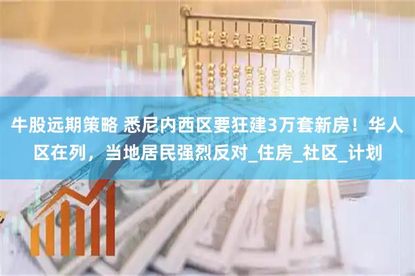牛股远期策略 悉尼内西区要狂建3万套新房！华人区在列，当地居民强烈反对_住房_社区_计划