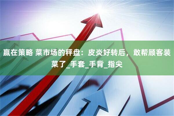 赢在策略 菜市场的秤盘：皮炎好转后，敢帮顾客装菜了_手套_手背_指尖
