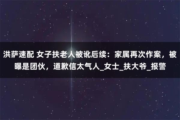 洪萨速配 女子扶老人被讹后续：家属再次作案，被曝是团伙，道歉信太气人_女士_扶大爷_报警