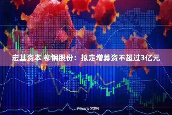 宏基资本 柳钢股份：拟定增募资不超过3亿元