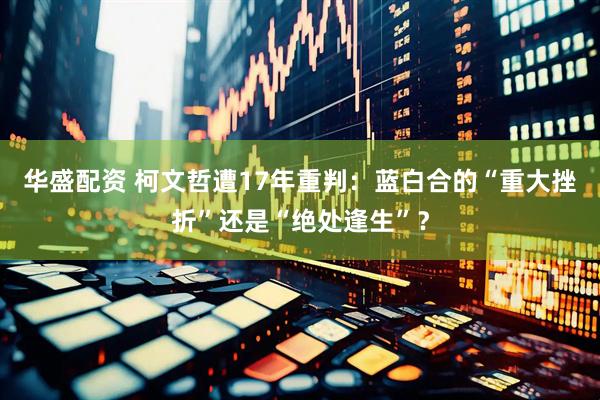 华盛配资 柯文哲遭17年重判：蓝白合的“重大挫折”还是“绝处逢生”？