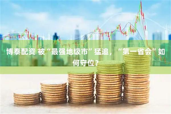 博泰配资 被“最强地级市”猛追，“第一省会”如何守位？