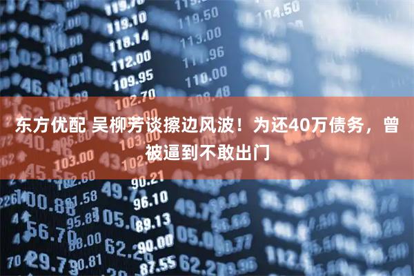 东方优配 吴柳芳谈擦边风波！为还40万债务，曾被逼到不敢出门