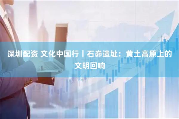 深圳配资 文化中国行丨石峁遗址：黄土高原上的文明回响