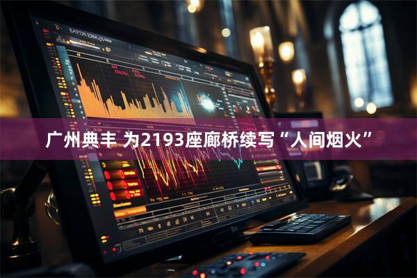 广州典丰 为2193座廊桥续写“人间烟火”