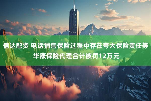 信达配资 电话销售保险过程中存在夸大保险责任等 华康保险代理合计被罚12万元