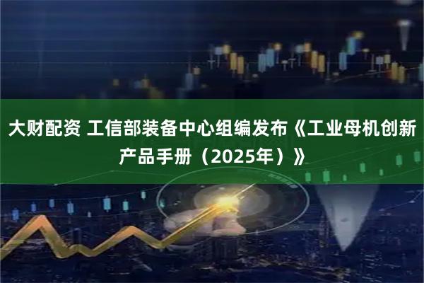 大财配资 工信部装备中心组编发布《工业母机创新产品手册（2025年）》