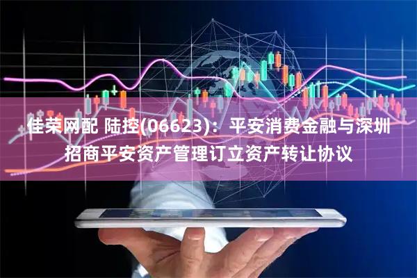 佳荣网配 陆控(06623)：平安消费金融与深圳招商平安资产管理订立资产转让协议