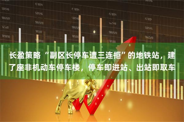 长盈策略 “副区长停车遭三连拒”的地铁站，建了座非机动车停车楼，停车即进站、出站即取车
